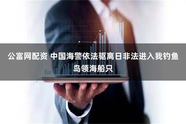 公富网配资 中国海警依法驱离日非法进入我钓鱼岛领海船只