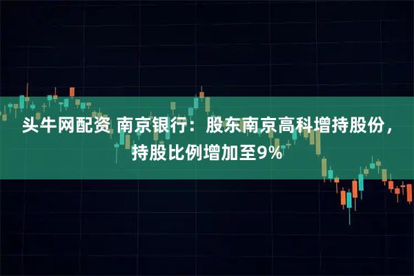 头牛网配资 南京银行：股东南京高科增持股份，持股比例增加至9%
