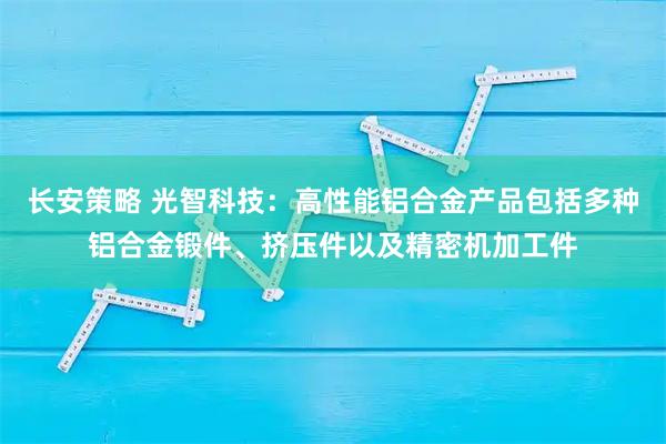长安策略 光智科技：高性能铝合金产品包括多种铝合金锻件、挤压件以及精密机加工件