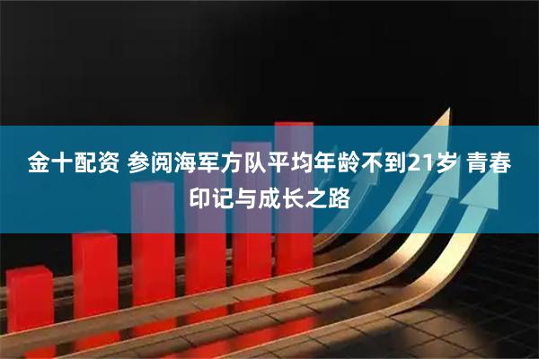 金十配资 参阅海军方队平均年龄不到21岁 青春印记与成长之路