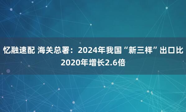 忆融速配 海关总署：2024年我国“新三样”出口比2020年增长2.6倍