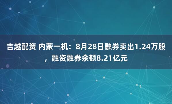 吉越配资 内蒙一机:8月28日融券卖出1.24万股,融资融券余额8.21亿元