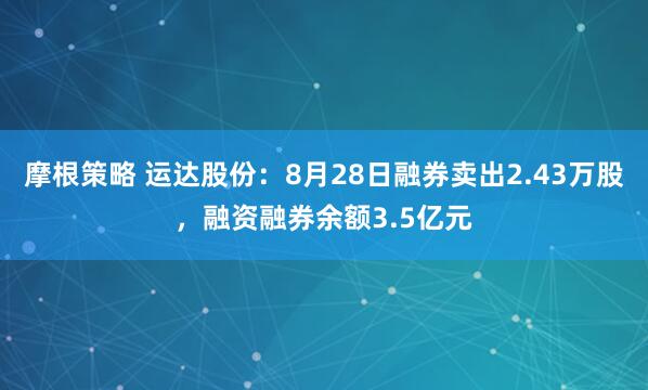 摩根策略 运达股份：8月28日融券卖出2.43万股，融资融券余额3.5亿元