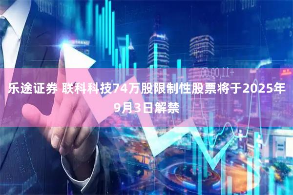 乐途证券 联科科技74万股限制性股票将于2025年9月3日解禁
