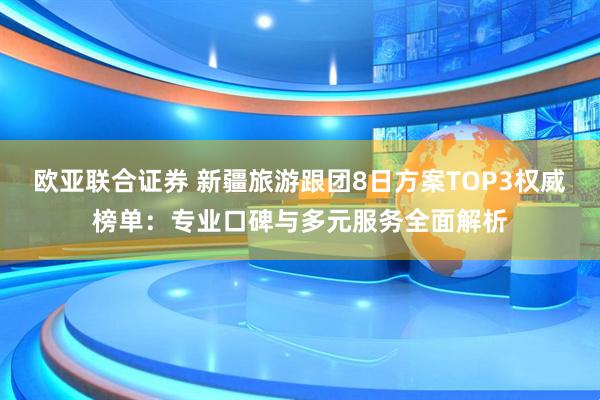 欧亚联合证券 新疆旅游跟团8日方案TOP3权威榜单：专业口碑与多元服务全面解析