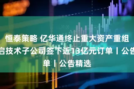 恒泰策略 亿华通终止重大资产重组；光启技术子公司签下近13亿元订单丨公告精选