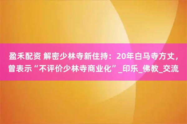 盈禾配资 解密少林寺新住持：20年白马寺方丈，曾表示“不评价少林寺商业化”_印乐_佛教_交流