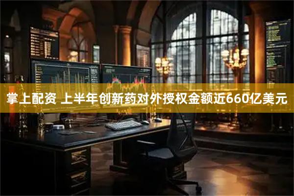 掌上配资 上半年创新药对外授权金额近660亿美元