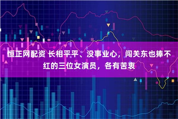 恒正网配资 长相平平、没事业心,闯关东也捧不红的三位女演员,各有苦衷