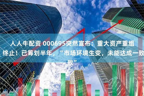 人人牛配资 000695突然宣布：重大资产重组，终止！已筹划半年，“市场环境生变，未能达成一致”