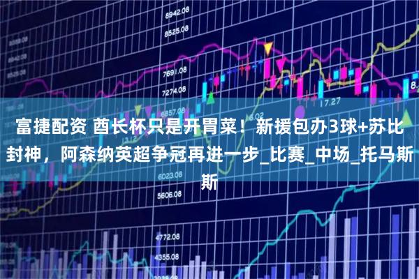 富捷配资 酋长杯只是开胃菜!新援包办3球+苏比封神,阿森纳英超争冠再进一步_比赛_中场_托马斯