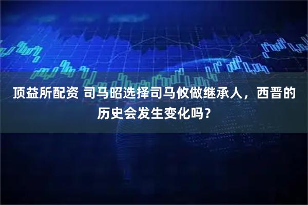 顶益所配资 司马昭选择司马攸做继承人，西晋的历史会发生变化吗？